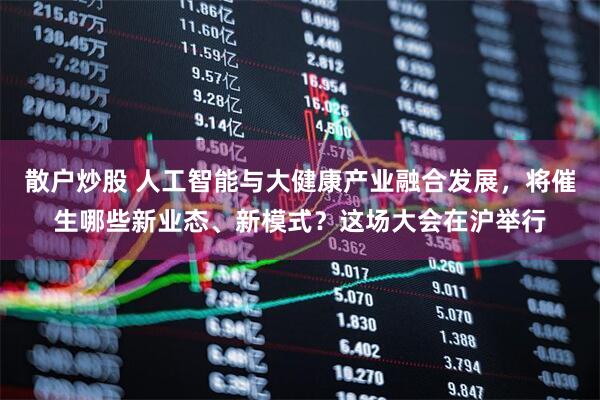 散户炒股 人工智能与大健康产业融合发展，将催生哪些新业态、新模式？这场大会在沪举行