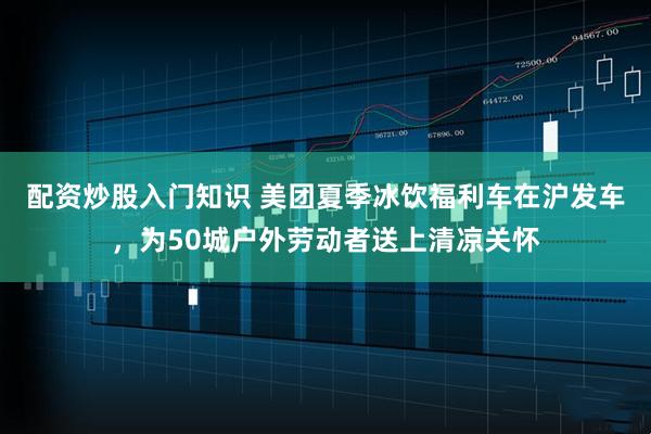 配资炒股入门知识 美团夏季冰饮福利车在沪发车，为50城户外劳动者送上清凉关怀
