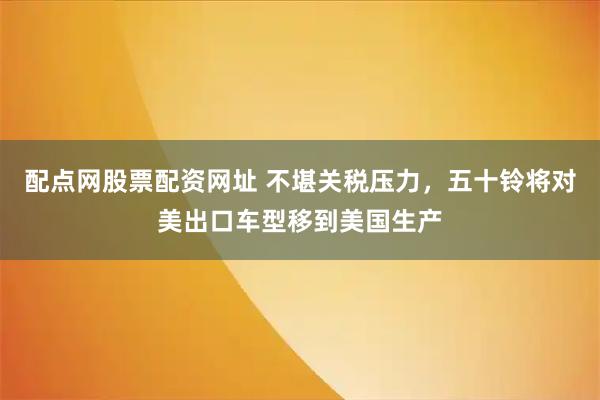 配点网股票配资网址 不堪关税压力，五十铃将对美出口车型移到美国生产