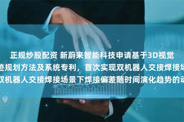 正规炒股配资 新蔚来智能科技申请基于3D视觉的多机器人协作焊接轨迹规划方法及系统专利，首次实现双机器人交接焊接场景下焊接偏差随时间演化趋势的动态补偿