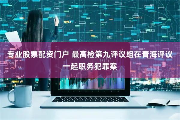 专业股票配资门户 最高检第九评议组在青海评议一起职务犯罪案
