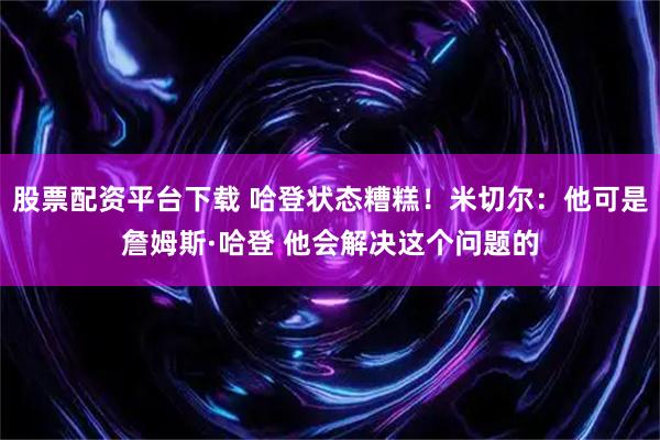 股票配资平台下载 哈登状态糟糕！米切尔：他可是詹姆斯·哈登 他会解决这个问题的