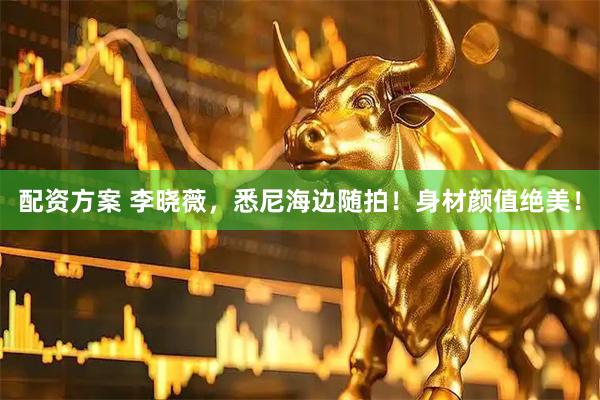 配资方案 李晓薇，悉尼海边随拍！身材颜值绝美！