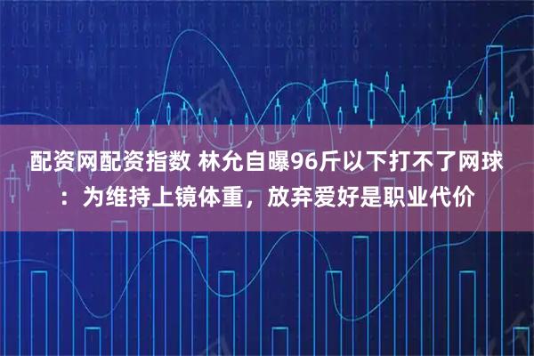 配资网配资指数 林允自曝96斤以下打不了网球：为维持上镜体重，放弃爱好是职业代价