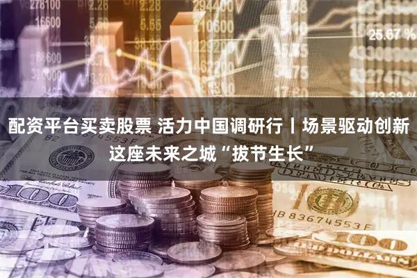 配资平台买卖股票 活力中国调研行丨场景驱动创新 这座未来之城“拔节生长”