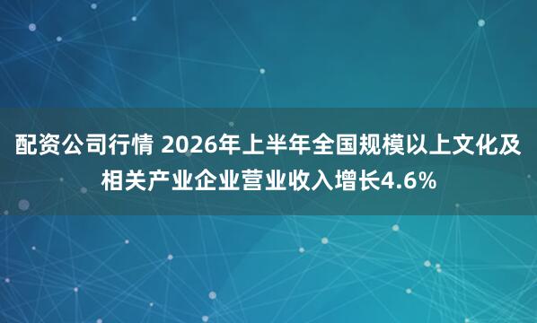配资公司行情 2026年上半年全国规模以上文化及相关产业企业营业收入增长4.6%