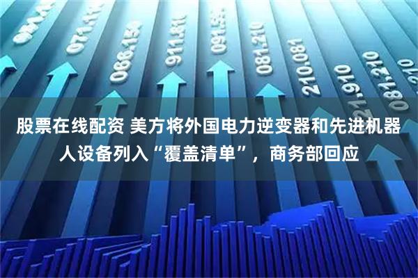 股票在线配资 美方将外国电力逆变器和先进机器人设备列入“覆盖清单”，商务部回应